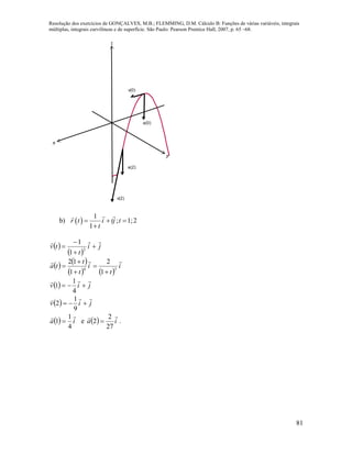 Resolução dos exercícios de GONÇALVES, M.B.; FLEMMING, D.M. Cálculo B: Funções de várias variáveis, integrais
múltiplas, integrais curvilíneas e de superfície. São Paulo: Pearson Prentice Hall, 2007, p. 65 –68.
81
x
y
z

a(2)


v(0)
a(0)
v(2)

b)  
1
; 1;2
1
r t i tj t
t
  

 
 
ji
t
tv




 2
1
1
   
   
i
t
i
t
t
ta

34
1
2
1
12





  jiv


4
1
1
  jiv


9
1
2
  ia

4
1
1  e   ia

27
2
2  .
 