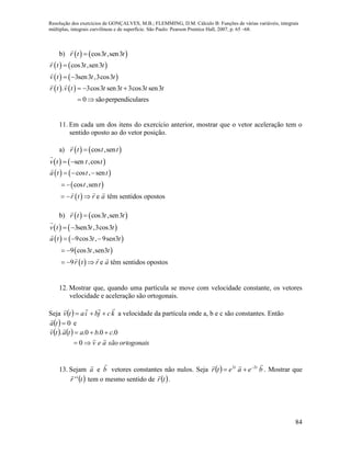 Resolução dos exercícios de GONÇALVES, M.B.; FLEMMING, D.M. Cálculo B: Funções de várias variáveis, integrais
múltiplas, integrais curvilíneas e de superfície. São Paulo: Pearson Prentice Hall, 2007, p. 65 –68.
84
b)    cos3 ,sen3r t t t
   
   
cos3 ,sen3
3sen3 ,3cos3
r t t t
v t t t

 
   . 3cos3 sen3 3cos3 sen3
0 sãoperpendiculares
r t v t t t t t  
 
11. Em cada um dos itens do exercício anterior, mostrar que o vetor aceleração tem o
sentido oposto ao do vetor posição.
a)    cos ,senr t t t
   sen ,cosv t t t 
   
 
 
cos , sen
cos ,sen
e têm sentidos opostos
a t t t
t t
r t r a
  
 
  
b)    cos3 ,sen3r t t t
   3sen3 ,3cos3v t t t 
   
 
 
9cos3 , 9se 3
9 cos3 ,sen3
9 e têm sentidos opostos
a t t n t
t t
r t r a
  
 
  
12. Mostrar que, quando uma partícula se move com velocidade constante, os vetores
velocidade e aceleração são ortogonais.
Seja   kcjbiatv

 a velocidade da partícula onde a, b e c são constantes. Então
  0ta

e
   
ortogonaissãoaev
cbatatv




0
0.0.0..
13. Sejam a

e b

vetores constantes não nulos. Seja   beaetr tt
 22 
 . Mostrar que
 tr ''

tem o mesmo sentido de  tr

.
 