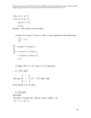 Resolução dos exercícios de GONÇALVES, M.B.; FLEMMING, D.M. Cálculo B: Funções de várias variáveis, integrais
múltiplas, integrais curvilíneas e de superfície. São Paulo: Pearson Prentice Hall, 2007, p. 65 –68.
85
  beaetr tt
 22
22' 

 
 
2 2
2 2
'' 4 4
4.
4.
t t
t t
r t e a e b
e a e b
r t


 
   

Portanto,     sentidomesmootêmtretr

'' .
14. Seja   2cos 4senr t wti wt j  onde w é uma constante não nula. Mostrar que
2
2
2
d r
w r
d t
  .
2 sen 4 cos
dr
w wt i w wt j
dt
  
 
2
2 2
2
2
2
2 cos 4 sen
2cos 4sen
d r
w wt i w wt j
dt
w wt i wt j
w r
  
  
 
15. Dados   ktjttf
 2
 e   ktjttg

 2
, determinar:
a)     '
tgtf


         kjitt
tt
tt
kji
tgtf



.0.0
0
0 42
2
2



      ' 3
2 4 ,0,0f t g t t t    .
b)     '
. tgtf

    '
. tgtf

=
              
.022
,,0.2,1,01,2,0.,,0.''.
2222
22


tttt
tttttttgtftgtf

 