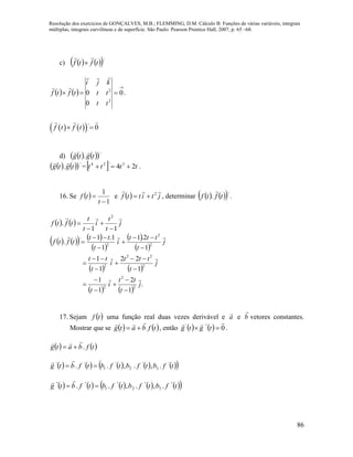 Resolução dos exercícios de GONÇALVES, M.B.; FLEMMING, D.M. Cálculo B: Funções de várias variáveis, integrais
múltiplas, integrais curvilíneas e de superfície. São Paulo: Pearson Prentice Hall, 2007, p. 65 –68.
86
c)     '
tftf


    .0
0
0
2
2


tt
tt
kji
tftf


    '
0f t f t 
d)     '
. tgtg

    '
. tgtg

=  tttt 24 3'24
 .
16. Se  
1
1


t
tf e   jtittf
 2
 , determinar     '
. tftf

.
    j
t
t
i
t
t
tftf

11
.
2




      
 
 
 
   
   
.
1
2
1
1
1
22
1
1
1
2.1
1
1.1
.
2
2
2
2
22
2
2
2
2
'
j
t
tt
i
t
j
t
ttt
i
t
tt
j
t
ttt
i
t
tt
tftf





















17. Sejam  tf uma função real duas vezes derivável e a

e b

vetores constantes.
Mostrar que se    tfbatg

 , então     0'''

 tgtg .
   tfbatg .


          tfbtfbtfbtfbtg '
3
'
2
'
1
''
.,.,.. 

          tfbtfbtfbtfbtg ''
3
''
2
''
1
''''
.,.,.. 

 