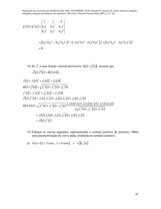 Resolução dos exercícios de GONÇALVES, M.B.; FLEMMING, D.M. Cálculo B: Funções de várias variáveis, integrais
múltiplas, integrais curvilíneas e de superfície. São Paulo: Pearson Prentice Hall, 2007, p. 65 –68.
87
   
     
' '' ' ' '
1 2 3
'' '' ''
1 2 3
' '' '' ' ' '' '' ' ' '' '' '
2 3 2 3 1 3 1 3 1 2 1 2
0.
i j k
g t g t b f b f b f
b f b f b f
b f b f b f b f i b f b f b f b f j b f b f b f b f k
 
      

18. Se f

é uma função vetorial derivável e    tfth

 , mostrar que
       ththtftf '
.. 

.
       ktfjtfitftf

321 
         tftftftfth
2
3
2
2
2
1 

       ktfjtfitftf
 '
3
'
2
'
1
'

               tftftftftftftftf
'
33
'
22
'
11
'
.... 

                     
     tftftf
tftftftftftf
tftftfthth
2
3
2
2
2
1
'
33
'
22
'
112
3
2
2
2
1
'
2
22.2



           tftftftftftf
'
3322
'
11 ... 


   tftf '
.


19. Esboçar as curvas seguintes, representando o sentido positivo de percurso. Obter
uma parametrização da curva dada, orientada no sentido contrário.
a)    2,0,41,cos32)(  tsentttr

 