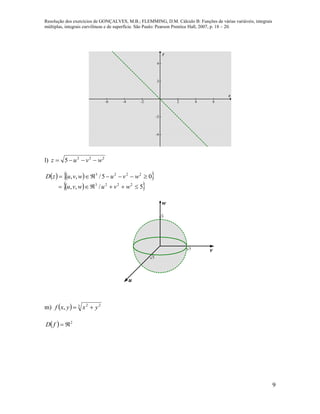 Resolução dos exercícios de GONÇALVES, M.B.; FLEMMING, D.M. Cálculo B: Funções de várias variáveis, integrais
múltiplas, integrais curvilíneas e de superfície. São Paulo: Pearson Prentice Hall, 2007, p. 18 – 20.
9
-6 -4 -2 2 4 6
-4
-2
2
4
x
y
l) 222
5 wvuz 
    
  5/,,
05/,,
2223
2223


wvuwvu
wvuwvuzD
5 v
u
w
5
5
m)   3 22
, yxyxf 
  2
fD
 