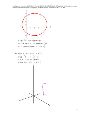 Resolução dos exercícios de GONÇALVES, M.B.; FLEMMING, D.M. Cálculo B: Funções de várias variáveis, integrais
múltiplas, integrais curvilíneas e de superfície. São Paulo: Pearson Prentice Hall, 2007, p. 65 –68.
88
-1 1 2 3 4 5
-3
-2
-1
1
2
3
4
5
x
y


 
 
( ) ( ) (2 )
2 3( cos2 ), 1 4 sen(2 )
(2 3cos ,1 4sen ), 0, 2 .
r t r a b t r t
t t
t t t

 

 

     
     
   
b)    1,0,12,2,)(  tttttr

 .1,0),23,3,1(
)1)1(2,21,1(
)1()10()(





tttt
ttt
trtrtr

x
y
z
(0,2,1)
(1,3,3)
 