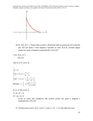 Resolução dos exercícios de GONÇALVES, M.B.; FLEMMING, D.M. Cálculo B: Funções de várias variáveis, integrais
múltiplas, integrais curvilíneas e de superfície. São Paulo: Pearson Prentice Hall, 2007, p. 65 –68.
92
-1 1 2
1
2
x
y
20. Se    32
,, ttttr 

para todos os reais t, determinar todos os pontos da curva descrita
por  tr

nos quais o vetor tangente é paralelo ao vetor  3,4,4 . Existem alguns
pontos nos quais a tangente é perpendicular a  3,4,4 ?
   
 3,4,4
3,2,1 2'

 tttr

   2
1,2 ,3 4,4,3t t 












2
1
4
1
12
3
33
2
1
8
4
42
4
22
tt
tt



Portanto,
2
1
t 






8
1
,
4
1
,
2
1
P .
   
0489
0984
03,4,4.3,2,1
2
2
2



tt
tt
tt
Como as raízes são complexas, não existem pontos nos quais a tangente é
perpendicular a  3,4,4 .
21. Verificar que a curva   cos senr t t ti t t j t k   , 0t está sobre um cone.
 