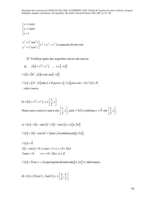 Resolução dos exercícios de GONÇALVES, M.B.; FLEMMING, D.M. Cálculo B: Funções de várias variáveis, integrais
múltiplas, integrais curvilíneas e de superfície. São Paulo: Pearson Prentice Hall, 2007, p. 65 –68.
93
cos
sen
x t t
y t t
z t



 
coneumdeequaçãoaézyx
tsenty
ttx 222
222
222
cos







22. Verificar quais das seguintes curvas são suaves.
a)    1,1,23
 tjtittr

     1,1.2,3 2'
 emcontétttr

       ' 2 '
3 ,2 não é 0 1,1 0, 0
.
r t t t parat poisemt r t
nãoé suave
     

b)   





 1,
2
1
,23
tjtittr

Neste caso a curva é suave em
1
,1
2
 
 
 
, pois  tr '
é contínua e

 0 em 





1,
2
1
.
c)        2 sen 2 1 cos , ,3r t t t i t j t      
     '
2 1 cos 2sen écontínuaem ,3r t t i t j     .
 
 
'
0
2 1 cos 0 cos 1 0 2
2sen 0 0 2 ,
r t
t t t k
t t k k




      
    
   '
0 2 queépontodointervalo ,3 nãoésuaver t em t      .
d)    3 3
3cos , 3sen , ,
6 3
r t t t t
  
   
 