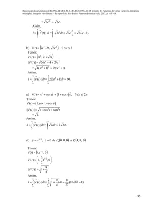 Resolução dos exercícios de GONÇALVES, M.B.; FLEMMING, D.M. Cálculo B: Funções de várias variáveis, integrais
múltiplas, integrais curvilíneas e de superfície. São Paulo: Pearson Prentice Hall, 2007, p. 65 –68.
95
= .33 2 tt
ee 
Assim,
dttrl
b
a
|)(|

 = ).1(333
1
0
1
0
 eedte tt
b)   30,6,2,2)( 23
 tttttr

Temos:
 tttr 62,2,6)( 2


24
24436|)(| tttr 

= ).13(2)13(4 222
 tt
Assim,
dttrl
b
a
|)(|

 = .60)13(2
3
0
2
 dtt
c)  ( ) en 1 cos , 0 2r t t i s tj t k t      
Temos:
 ( ) 1, cos , senr t t t  
2 2
| ( ) | 1 cos senr t t t   
= .2
Assim,
dttrl
b
a
|)(|

 = .222
2
0


 dt
d)    0,8,40,0,00, 10
2/3
PaPdezxy 
Temos:
 








0,
2
3
,1)(
0,,)(
2/1
2/3
ttr
tttr


ttr
4
9
1|)(| 

Assim,
dttrl
b
a
|)(|

 = ).11010(
27
8
4
9
1
4
0
 dtt
 