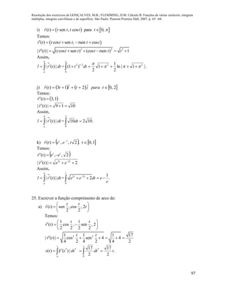 Resolução dos exercícios de GONÇALVES, M.B.; FLEMMING, D.M. Cálculo B: Funções de várias variáveis, integrais
múltiplas, integrais curvilíneas e de superfície. São Paulo: Pearson Prentice Hall, 2007, p. 65 –68.
97
i)    ( ) sen , cos para 0,r t t t t t t  
Temos:
 ( ) cos sen , sen cosr t t t t t t t    
2 2 2
| ( ) | ( cos sen ) (cos sen ) 1r t t t t t t t t      
Assim,
dttrl
b
a
|)(|

 = .|1|ln
2
1
1
2
)1( 22
0
2/12


 dtt
j)      2,0213)(  tparajtittr

Temos:
 1,3)(  tr

1019|)(|  tr

Assim,
dttrl
b
a
|)(|

 = .10210
2
0
 dt
k)    1,0,2,,)(  
tteetr tt
Temos:
 2,,)( tt
eetr 

2|)(| 22
  tt
eetr

Assim,
dttrl
b
a
|)(|

 =
1
2 2
0
1
2 .t t
e e dt e
e

   
25. Escrever a função comprimento de arco de:
a) ( ) sen ,cos , 2
2 2
t t
r t t
 
  
 
Temos:
1 1
( ) cos , sen , 2
2 2 2 2
t t
r t
    
 
2 21 1 1 17
| ( ) | cos sen 4 4
4 2 4 2 4 2
t t
r t      
**
|)(|)( dttrts
t
a
 

tdt
t
2
17
2
17
0
*
  .
 