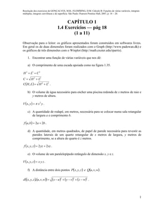 Resolução dos exercícios de GONÇALVES, M.B.; FLEMMING, D.M. Cálculo B: Funções de várias variáveis, integrais
múltiplas, integrais curvilíneas e de superfície. São Paulo: Pearson Prentice Hall, 2007, p. 18 – 20.
1
CAPÍTULO 1
1.4 Exercícios — pág 18
(1 a 11)
Observação para o leitor: os gráficos apresentados foram construídos em softwares livres.
Em geral os de duas dimensões foram realizados com o Graph (http://www.padowan.dk) e
os gráficos de três dimensões com o Winplot (http://math.exeter.edu/rparris).
1. Encontrar uma função de várias variáveis que nos dê:
a) O comprimento de uma escada apoiada como na figura 1.35.
22
222
LHC
CLH


  22
, LHLHC  .
b) O volume de água necessário para encher uma piscina redonda de x metros de raio e
y metros de altura.
  yxyxV 2
,  .
c) A quantidade de rodapé, em metros, necessária para se colocar numa sala retangular
de largura a e comprimento b.
  babaf 22,  .
d) A quantidade, em metros quadrados, de papel de parede necessária para revestir as
paredes laterais de um quarto retangular de x metros de largura, y metros de
comprimento, se a altura do quarto é z metros.
  xzyzzyxf 22,,  .
e) O volume de um paralelepípedo retângulo de dimensão x, y e z.
  zyxzyxV ,, .
f) A distância entre dois pontos    wvuQezyxP ,,,, .
          222
,,,,, wzvyuxwvuzyxd  .
 