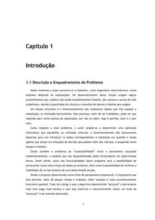 Capítulo 1


Introdução

1.1 Descrição e Enquadramento do Problema

   Neste momento o autor encontra-se a trabalhar, como engenheiro electrotécnico, numa
empresa dedicada às subestações. No desenvolvimento dessa função surgem alguns
procedimentos que, embora não sendo completamente lineares, são morosos e acima de tudo
trabalhosos, devido à quantidade de cálculos e consultas de ábacos e tabelas que exigem.
   Um desses processos é o dimensionamento dos condutores rígidos que irão equipar a
subestação, os chamados barramentos. Este processo, além de ser trabalhoso, pode ter que
repetido para vários pontos da subestação, por não se saber, logo à partida, qual é o pior
caso.
   Como resposta a esse problema, o autor propõe-se a desenvolver uma aplicação
informática que possibilite ao utilizador efectuar o dimensionamento dos barramentos
bastando para isso introduzir os dados correspondentes à instalação em questão e tendo
apenas que actuar em situações de decisão que possam advir dos cálculos, e poupando assim
tempo e trabalho.
   Existe também o problema da “compatibilidade” entre o barramento calculado
matematicamente, e aqueles que são disponibilizados pelos fornecedores em determinada
altura. Assim sendo, outra das funcionalidades deste programa será a possibilidade de
acrescentar novos itens à base de dados já existente, bem como a possibilidade de verificar a
viabilidade de um barramento de uma determinada secção.
   Sendo o projecto desenvolvido numa linha de pensamento empresarial, é importante que
este permita, além de poupar tempo e trabalho, obter soluções o mais economicamente
favoráveis possível. Tudo isto obriga a que o algoritmo desenvolvido “procure” o barramento
mais leve (logo mais barato) e que seja eléctrica e mecanicamente viável, ao invés de
“procurar” o de menores dimensões.



                                               1
 