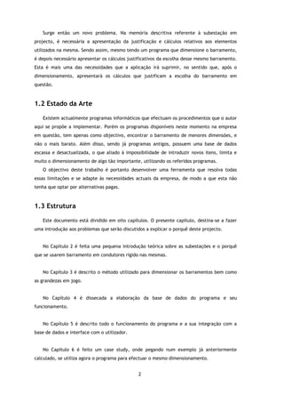 Surge então um novo problema. Na memória descritiva referente à subestação em
projecto, é necessária a apresentação da justificação e cálculos relativos aos elementos
utilizados na mesma. Sendo assim, mesmo tendo um programa que dimensione o barramento,
é depois necessário apresentar os cálculos justificativos da escolha desse mesmo barramento.
Esta é mais uma das necessidades que a aplicação irá suprimir, no sentido que, após o
dimensionamento, apresentará os cálculos que justificam a escolha do barramento em
questão.



1.2 Estado da Arte

   Existem actualmente programas informáticos que efectuam os procedimentos que o autor
aqui se propõe a implementar. Porém os programas disponíveis neste momento na empresa
em questão, tem apenas como objectivo, encontrar o barramento de menores dimensões, e
não o mais barato. Além disso, sendo já programas antigos, possuem uma base de dados
escassa e desactualizada, o que aliado à impossibilidade de introduzir novos itens, limita e
muito o dimensionamento de algo tão importante, utilizando os referidos programas.
   O objectivo deste trabalho é portanto desenvolver uma ferramenta que resolva todas
essas limitações e se adapte às necessidades actuais da empresa, de modo a que esta não
tenha que optar por alternativas pagas.



1.3 Estrutura

   Este documento está dividido em oito capítulos. O presente capítulo, destina-se a fazer
uma introdução aos problemas que serão discutidos a explicar o porquê deste projecto.


   No Capítulo 2 é feita uma pequena introdução teórica sobre as subestações e o porquê
que se usarem barramento em condutores rígido nas mesmas.


   No Capítulo 3 é descrito o método utilizado para dimensionar os barramentos bem como
as grandezas em jogo.


   No Capítulo 4 é dissecada a elaboração da base de dados do programa e seu
funcionamento.


   No Capítulo 5 é descrito todo o funcionamento do programa e a sua integração com a
base de dados e interface com o utilizador.


   No Capítulo 6 é feito um case study, onde pegando num exemplo já anteriormente
calculado, se utiliza agora o programa para efectuar o mesmo dimensionamento.


                                               2
 