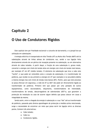 Capítulo 2

O Uso de Condutores Rígidos

    Este capítulo tem por finalidade esclarecer o conceito de barramento, e o porquê da sua
utilização em subestações.
    A energia eléctrica é transportada em Alta Tensão (AT) ou Muito Alta Tensão (MAT) até às
subestações através de linhas aéreas de condutores nus, sendo a sua ligação feita
directamente através de um pórtico de recepção presente na subestação, ou em alternativa
através de cabos isolados. A partir daqui, a função de uma subestação é, grosso modo,
converter a energia com níveis de tensão altos em energia com níveis de tensão mais baixos,
por exemplo AT em MT (média tensão). O elemento da subestação que leva a cabo esta
“tarefa”, e que pode ser entendido como o coração da subestação, é o transformador de
potência, que recebe no seu primário a energia em AT (por exemplo) e no secundário debita
a mesma energia mas com níveis de tensão mais baixos (MT). Porém, para que este processo
se possa efectuar em segurança, a rede de AT ou MAT não pode ser directamente ligada ao
transformador de potência. Primeiro tem que passar por uma panóplia de outros
equipamentos,    como      seccionadores,   disjuntores,   transformadores   de   intensidade,
transformadores de tensão, descarregadores de sobretensões (DST’s), que garantem a
protecção da instalação no caso de ocorrer algum defeito que possa colocar em causa a
integridade da mesma.
    Sendo assim, entre a chegada da energia à subestação e a sua “ida” até ao transformador
de potência, passando pela diversa aparelhagem de protecção e medida acima mencionada,
surge a necessidade de encontrar um meio que possa servir de ligação entre as diversas
partes. Existem três alternativas:
            ♦   Cabo isolado;
            ♦   Cabo nu;
            ♦   Condutores rígidos.




                                                 4
 