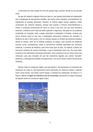 A alternativa de cabo isolado fica fora de questão logo à partida, devido ao seu elevado
custo.
    No que diz respeito a ligações feitas em cabo nu, que quando efectuadas em subestações
tem a designação de barramentos tendidos, são muitas vezes utilizados, principalmente nas
subestações de grandes dimensões. Possuem no entanto alguns pontos negativos. Sendo
constituídos por material maleável, estarão mais sujeitos a esforços electrodinâmicos e
mesmo a oscilações provenientes do vento ou chuva o que fará com que seja necessário
aumentar a distância entre fases de modo a garantir a segurança. Isto pode ser um problema
complicado em situações onde o espaço destinado à subestação é limitado, situação que
ocorre diversas vezes no que toca a subestações particulares (indústria por exemplo). A
distância ao solo é outro ponto a ter em atenção quando se utilizam barramentos tendidos,
devido às flechas. Além do já referido problema do espaço, este aumento de distâncias
acarreta outras consequências: sendo os barramentos tendidos suportados por estruturas
metálicas, o aumento da distância, quer entre fases quer ao solo, irá implicar o fabrico de
estruturas metálicas de maiores dimensões, o que é obviamente mais caro. Por outro lado,
tratando-se de subestações de grandes dimensões, estes condutores são em certos casos mais
vantajosos, pois para situações em que são necessárias ligações que cubram “grandes”
distâncias, a utilização de tendidos irá proporcionar o uso de um menor número de estruturas
metálicas.


    Restam então os condutores rígidos, que são baratos e não apresentam as limitações dos
condutores em cabo nu. São basicamente perfis fabricados em material condutor, podendo
tomar várias formas, mas sendo o perfil tubular o utilizado nas subestações. Na Figura 2.1 e
Figura 2.2Erro! A origem da referência não foi encontrada. apresentam-se alguns exemplos
de ligações feitas em condutores rígidos (tubo).




    Figura 2.1 - Condutores rígidos numa subestação




                                                      5
 