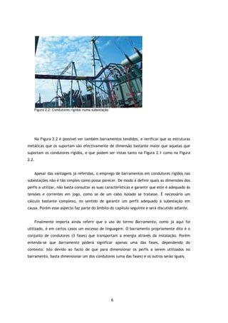 Figura 2.2- Condutores rígidos numa subestação




       Na Figura 2.2 é possível ver também barramentos tendidos, e verificar que as estruturas
metálicas que os suportam são efectivamente de dimensão bastante maior que aquelas que
suportam os condutores rígidos, e que podem ser vistas tanto na Figura 2.1 como na Figura
2.2.


       Apesar das vantagens já referidas, o emprego de barramentos em condutores rígidos nas
subestações não é tão simples como possa parecer. De modo a definir quais as dimensões dos
perfis a utilizar, não basta consultar as suas características e garantir que este é adequado às
tensões e correntes em jogo, como se de um cabo isolado se tratasse. É necessário um
cálculo bastante complexo, no sentido de garantir um perfil adequado à subestação em
causa. Porém esse aspecto faz parte do âmbito do capítulo seguinte e será discutido adiante.


       Finalmente importa ainda referir que o uso do termo Barramento, como já aqui foi
utilizado, é em certos casos um excesso de linguagem. O barramento propriamente dito é o
conjunto de condutores (3 fases) que transportam a energia através da instalação. Porém
entenda-se que barramento poderá significar apenas uma das fases, dependendo do
contexto. Isto devido ao facto de que para dimensionar os perfis a serem utilizados no
barramento, basta dimensionar um dos condutores (uma das fases) e os outros serão iguais.




                                                        6
 