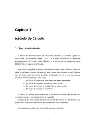 Capítulo 3

Método de Cálculo

3.1 Descrição do Método


   O método de dimensionamento de barramentos adoptado é o método sugerido na
disciplina de “Distribuição de Energia I”- LEEC – 2006, sendo este retirado do “Manual de
Instalações Eléctricas” da BBC – BROWN BOVERI [1], e este por sua vez baseado na norma
CEI865-1 [2], com algumas simplificações.


   Para melhor se perceber o método, este pode ser dividido, após a definição inicial dos
dados da instalação e da rede eléctrica, em quatro passos, que consistem na verificação de
que um determinado barramento escolhido, é adequado ou não a uma determinada
instalação eléctrica (subestação neste caso):
            1. Em função da condição de aquecimento em regime permanente;
            2. Em função da resistência mecânica ao curto-circuito;
            3. Em função dos esforços térmicos devidos ao curto-circuito;
            4. Em função da condição de ressonância.


   O passo 1 é a simples verificação de que o barramento escolhido pode veicular, em
regime permanente, a corrente de serviço da instalação.
   Os passos 2, 3 e 4 são cálculos efectuados no sentido de verificar se o barramento pode
suportar uma situação de curto-circuito sem comprometer a sua integridade.


   Em seguida cada uma das fases do cálculo é explicada em detalhe.




                                                7
 
