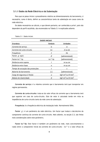 3.1.1 Dados da Rede Eléctrica e da Subestação

    Para que se possa iniciar o procedimento relativo ao dimensionamento do barramento, é
necessário, como é óbvio, definir as características tanto da subestação em causa como da
rede eléctrica.
    Os dados necessários ao cálculo, e que devem portanto, ser conhecidos a priori, pois não
dependem do perfil escolhido, são enumerados na Tabela 3.1 e explicados adiante.



    Tabela 3.1 - Dados iniciais

                                       DADOS INICIAIS
Grandeza                                         Símbolo           Unidades
Corrente de serviço                                  Is               A
Corrente de curto-circuito                           Icc            A ou kA
Frequência                                           f                Hz
Factor   χ   (qui)                                   χ          [adimensional]
Factor Icc’’/Ip                                  Icc’’/Ip       [adimensional]
Distância entre apoios                                l            m ou cm
Distância entre fases                                a             m ou cm
Tempo de actuação das protecções                     t                 s
Material do barramento                               [-]        [adimensional]
Carga de segurança à flexão                          σ         kgf/cm2 ou N/mm2
Módulo de elasticidade                               E         kgf/cm2 ou N/mm2


    Corrente de serviço: é a máxima corrente que o barramento terá que transportar em
regime permanente.


    Corrente de curto-circuito: trata-se do valor eficaz da corrente que o barramento terá
que suportar em caso de curto-circuito. Este de valor é calculado tendo em vista as
impedâncias de curto-circuito tanto da rede como da subestação.


    Frequência: é a frequência eléctrica da instalação/rede. Normalmente 50Hz.


    Factor    χ:     é um parâmetro da rede eléctrica. Um factor que traduz o decréscimo da

componente contínua da corrente de curto-circuito. Mais adiante, na secção 2.3, são feitas
mais considerações sobre este parâmetro.


    Factor Icc’’/Ip: Este factor é também um parâmetro da rede, mais concretamente a
razão entre a componente inicial da corrente de curto-circuito - Icc’’ e o valor eficaz da


                                                 8
 