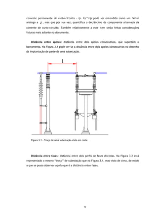 corrente permanente de curto
                       curto-circuito – Ip. Icc’’/Ip pode ser entendido como um factor
análogo a   χ,   mas que por sua ve quantifica o decréscimo da componente alternada da
                                 vez,

corrente de curto-circuito. Também relativamente a este item serão feitas considerações
                  circuito.                                      o
futuras mais adiante no documento
                        documento.


    Distância entre apoios distância entre dois apoios consecutivos, que suportem o
                    apoios:
barramento. Na Figura 3.1 pode ver-se a distância entre dois apoios consecutivos no desenho
                        1          se
da implantação de parte de uma subestação.




    Figura 3.1 - Troço de uma subestação vist em corte
                                         visto




    Distância entre fases: distância entre dois perfis de fases distintas. Na Figura 3.2 está
representado o mesmo “troço” de subestação que na Figura 3.1, mas visto de cima, de modo
       ntado                                                ,
a que se possa observar aquilo que é a distância entre fases.
            sa




                                                   9
 