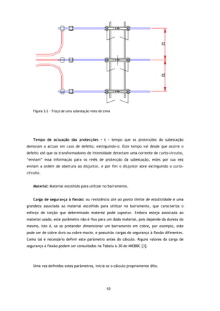 Figura 3.2 - Troço de uma subestação visto de cima




    Tempo de actuação das protecções – t – tempo que as protecções da subestação
demoram a actuar em caso de defeito, extinguindo-o. Este tempo vai desde que ocorre o
                                                     ste
defeito até que os transformadores de intensidade detectam uma corrente de curto
                                                                           curto-circuito,
“enviam” essa informação para os relés de protecção da subestação, estes por sua vez
enviam a ordem de abertura ao disjuntor, e por fim o disjuntor abre extinguindo o curto
                                                                                  curto-
circuito.


    Material: Material escolhido para utilizar no barramento.


    Carga de segurança à flexão ou resistência até ao ponto limite de elasticidade é uma
                         flexão:
grandeza associada ao material escolhido para utilizar no barramento, que caracteriza o
esforço de torção que determinado material pode suportar. Embora esteja associada ao
material usado, este parâmetro não é fixo para um dado material, pois depende da dureza do
mesmo, isto é, se se pretender dimensionar um barramento em cobre, por exemplo, este
                      retender
pode ser de cobre duro ou cobre macio, e possuirão cargas de segurança à flexão diferentes.
Como tal é necessário definir este parâmetro antes do cálculo. Alguns valores da carga de
segurança à flexão podem ser consultados na Tabela 6-30 do MIEBBC [3].




    Uma vez definidos estes parâmetros, inicia-se o cálculo propriamente dito.




                                                   10
 