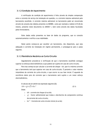 3.1.2 Condição de Aquecimento

       A verificação da condição de aquecimento é feita através da simples comparação
entre a corrente de serviço da instalação em questão, e a corrente máxima admissível pelo
barramento escolhido. A corrente máxima admissível no barramento pode ser encontrada
através da consulta das tabelas presentes no MIEBBC, como por exemplo a tabela 6-35 [4] do
mesmo, presente neste documento no ANEXO 1, bem como através dos dados facultados
pelos fornecedores.


       Estes dados estão presentes na base de dados do programa, que os consulta
automaticamente e verifica a sua viabilidade.


       Neste ponto começa-se por escolher um barramento, dos disponíveis, que seja
adequado à corrente da instalação em regime permanente, e prossegue-se para o passo
seguinte.



 3.1.3 Resistência Mecânica ao Curto-Circuito

       Seguidamente procede-se à verificação de que o barramento escolhido consegue
suportar os esforços electrodinâmicos a que poderá ser sujeito em caso de curto-circuito.
       Para isso começa-se por calcular a corrente de choque – Ich, que é a máxima corrente
que o barramento terá que suportar em caso de curto-circuito. É portanto o valor máximo
instantâneo da corrente de curto-circuito, e que ocorre na sua fase inicial. É aquando da
ocorrência deste pico de corrente que o barramento será sujeito a um maior esforço
electrodinâmico.


       O cálculo de Ich advém da expressão seguinte [5]:
        Ich = χ × 2 × Icc' '                                                   (2.1)

       Onde:
            o   Ich – corrente de choque (A ou kA)
            o   χ   - factor adimensional que traduz o decréscimo da componente contínua

                da corrente de curto-circuito;
            o   Icc’’ – Corrente de curto-circuito inicial (A ou kA)




                                                 11
 