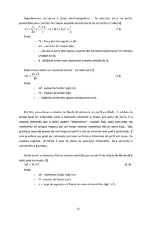 Seguidamente calcula-se a força electromagnética - Fe exercida entre os perfis,
percorridos pela corrente de choque aquando da ocorrência de um curto-circuito [6]:
           µ 0 I1 × I 2                     l
    Fe =      ×         × l = 0,2 × Ich 2 ×                                     (2.2)
           2π     a                         a
   Onde:
            o    Fe – força electromagnética (N)
            o    Ich – corrente de choque (kA)
            o    l – distância entre dois apoios (suporte dos barramentos)consecutivos (mesma
                 unidade de a);
            o    a – distância entre fases adjacentes (mesma unidade de l).


   Desta força resulta um momento flector – mf dado por [7]:
           Fe × l
    mf =                                                                        (2.3)
            16
   Onde:
            o    mf – momento flector (kgf/cm)
            o    Fe – módulo de flexão (kgf)
            o    l – distância entre dois apoios consecutivos (cm).




   Por fim, consulta-se o módulo de flexão W referente ao perfil escolhido. O módulo de
flexão pode ser entendido como o momento resistente à flexão, por parte do perfil. É o
máximo momento que o perfil poderá “desenvolver”, estando fixo, para contrariar um
movimento de rotação imposto por um factor exterior (momento flector neste caso). Esta
grandeza depende apenas da morfologia do perfil e não do material pelo qual é constituído. É
uma grandeza que pode ser calculada com base na forma e dimensões do perfil em causa. No
capítulo seguinte, referente à base de dados da aplicação informática, será abordado o
cálculo desta grandeza.


   Sendo assim, o momento flector máximo admitido por um perfil de módulo de flexão=W é
dado pela expressão [8]:
    mf = W × σ                                                                          (2.4)

   Onde:
            o    mf – momento flector (kgf/cm)
            o    W – módulo de flexão (cm3)
            o    σ – carga de segurança à flexão do material escolhido (kgf/cm2).




                                                   12
 