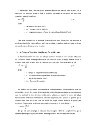 O mesmo será dizer, uma vez que o momento flector que actuará sobre o perfil foi já
calculado e o material do perfil está já definido, que deve ser escolhido um perfil que
respeite a seguinte condição;
         mf
    W≥                                                                              (2.5)
           σ
   Onde:
               o     W – módulo de flexão (cm3)
               o     mf – momento flector (kgf/cm)
               o     σ – carga de segurança à flexão do material escolhido (kgf/cm2).




   Caso esta condição não se verifique é necessário escolher outro tubo, que verifique a
condição. Quando for encontrado um perfil que verifique a condição, está concluído o cálculo
da resistência mecânica ao curto-circuito.



 3.1.4 Esforços Térmicos devidos ao Curto-Circuito

   O dimensionamento com vista aos esforços térmicos devidos ao curto-circuito é baseado
no cálculo do tempo de fadiga térmica de um condutor, que é o tempo durante o qual o
condutor pode suportar a corrente de curto-circuito. Esse valor é obtido através de [9]:
                    S
      t =k×                                                                         (2.6)
                   Ith
   Onde:
               o     t – tempo de fadiga térmica do condutor (s);
               o     k – factor relativo às propriedades térmicas do condutor;
               o     S – Secção do condutor (mm2);
               o     Ith – Corrente térmica (A);




   No entanto, um dos dados do problema de dimensionamento de barramentos, que são
conhecidos a priori, é o tempo de actuação das protecções da subestação, protecções essas
que irão extinguir o curto-circuito. Sendo assim, opta-se por, assumir o tempo de fadiga
térmica como sendo igual ao tempo de actuação das protecções e procura-se garantir que o
condutor tem uma secção tal, que não entre em fadiga térmica antes de as protecções
actuarem. Essa secção é facilmente encontrada resolvendo (2.6) em ordem a S:
                   Ith
    S min =            t                                                            (2.7)
                    k
   Em que t é agora o tempo de actuação das protecções e Smin é a secção mínima que o
condutor deverá possuir para não entrar em fadiga térmica em caso de curto-circuito.



                                                     13
 