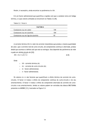 Porém, é necessário, ainda encontrar os parâmetros k e Ith.


   K é um factor adimensional que quantifica a rapidez com que o condutor entra em fadiga
térmica, e cujos valores utilizados se encontram na Tabela 3.2 [9].

   Tabela 3.2 - Factor k

                                      FACTOR K
   Condutores nus em cobre                                   159
   Condutores nus em alumínio                                104
   Condutores nus em liga de alumínio                        97




   A corrente térmica Ith é o valor da corrente instantânea que produz a mesma quantidade
de calor, que a corrente real de curto-circuito, de componentes contínua e alternada, produz
desde que acontece o defeito até que este se extingue. Esta depende dos parâmetros da rede
e pode ser obtida através de [10]:
    Ith = Icc × m + n                                                         (2.8)


   Onde
            o   Ith – corrente térmica (A)
            o   Icc – corrente de curto-circuito (A);
            o   m – factor adimensional;
            o   n – factor adimensional;


   Os valores m e n são factores que quantificam o efeito térmico da corrente de curto-
circuito. O factor m traduz o efeito da componente contínua do curto-circuito e do seu
amortecimento. O factor n traduz o efeito da componente alternada da corrente de curto-
circuito e seu amortecimento. Ambos os valores podem ser extraídos dos ábacos BBC736966
presentes no MIEBBC [11], ilustrados na Figura 3.3.




                                                 14
 