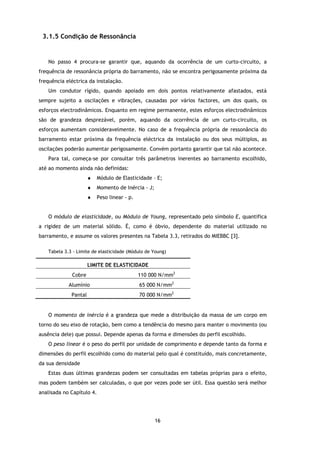 3.1.5 Condição de Ressonância


   No passo 4 procura-se garantir que, aquando da ocorrência de um curto-circuito, a
frequência de ressonância própria do barramento, não se encontra perigosamente próxima da
frequência eléctrica da instalação.
   Um condutor rígido, quando apoiado em dois pontos relativamente afastados, está
sempre sujeito a oscilações e vibrações, causadas por vários factores, um dos quais, os
esforços electrodinâmicos. Enquanto em regime permanente, estes esforços electrodinâmicos
são de grandeza desprezável, porém, aquando da ocorrência de um curto-circuito, os
esforços aumentam consideravelmente. No caso de a frequência própria de ressonância do
barramento estar próxima da frequência eléctrica da instalação ou dos seus múltiplos, as
oscilações poderão aumentar perigosamente. Convém portanto garantir que tal não acontece.
   Para tal, começa-se por consultar três parâmetros inerentes ao barramento escolhido,
até ao momento ainda não definidas:
                      ♦   Módulo de Elasticidade - E;
                      ♦   Momento de Inércia - J;
                      ♦   Peso linear - p.


   O módulo de elasticidade, ou Módulo de Young, representado pelo símbolo E, quantifica
a rigidez de um material sólido. É, como é óbvio, dependente do material utilizado no
barramento, e assume os valores presentes na Tabela 3.3, retirados do MIEBBC [3].

   Tabela 3.3 - Limite de elasticidade (Módulo de Young)

                      LIMITE DE ELASTICIDADE
             Cobre                           110 000 N/mm2
            Alumínio                         65 000 N/mm2
             Pantal                          70 000 N/mm2


   O momento de inércia é a grandeza que mede a distribuição da massa de um corpo em
torno do seu eixo de rotação, bem como a tendência do mesmo para manter o movimento (ou
ausência dele) que possui. Depende apenas da forma e dimensões do perfil escolhido.
   O peso linear é o peso do perfil por unidade de comprimento e depende tanto da forma e
dimensões do perfil escolhido como do material pelo qual é constituído, mais concretamente,
da sua densidade
   Estas duas últimas grandezas podem ser consultadas em tabelas próprias para o efeito,
mas podem também ser calculadas, o que por vezes pode ser útil. Essa questão será melhor
analisada no Capítulo 4.




                                                    16
 