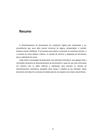 Resumo



   O dimensionamento de barramentos em condutores rígidos para subestações é um
procedimento que, para além assumir contornos de alguma complexidade, é também
bastante moroso trabalhoso. É um processo que implica a execução de numerosos cálculos, e
a consulta de várias tabelas e ábacos, no sentido de verificar a adequação do barramento
para a subestação em causa.
   Surge então a necessidade de desenvolver uma aplicação informática, que agregue toda a
informação necessária ao dimensionamento de barramentos e capaz de usar essa informação
em conjunto com os dados relativos à subestação, para executar os cálculos de
dimensionamento necessários, poupando assim tempo e trabalho ao seu utilizador. Neste
documento está descrito o processo de elaboração de um programa com essas características.




                                              iii
 