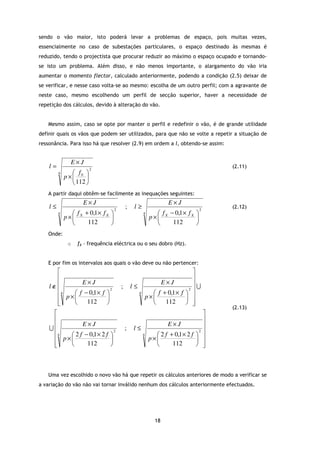 sendo o vão maior, isto poderá levar a problemas de espaço, pois muitas vezes,
essencialmente no caso de subestações particulares, o espaço destinado às mesmas é
reduzido, tendo o projectista que procurar reduzir ao máximo o espaço ocupado e tornando-
se isto um problema. Além disso, e não menos importante, o alargamento do vão iria
aumentar o momento flector, calculado anteriormente, podendo a condição (2.5) deixar de
se verificar, e nesse caso volta-se ao mesmo: escolha de um outro perfil; com a agravante de
neste caso, mesmo escolhendo um perfil de secção superior, haver a necessidade de
repetição dos cálculos, devido à alteração do vão.


   Mesmo assim, caso se opte por manter o perfil e redefinir o vão, é de grande utilidade
definir quais os vãos que podem ser utilizados, para que não se volte a repetir a situação de
ressonância. Para isso há que resolver (2.9) em ordem a l, obtendo-se assim:


               E×J
    l=                   2
                                                                                        (2.11)
         4      f 
             p× 0 
                112 
   A partir daqui obtêm-se facilmente as inequações seguintes:
                    E×J                                               E×J
    l≤                             2
                                           ;    l≥                                 2
                                                                                        (2.12)
         4      f + 0,1 × f X                         4       f − 0,1 × f X 
             p× X                                          p× X             
                   112                                           112        
   Onde:
              o   fX – frequência eléctrica ou o seu dobro (Hz).


   E por fim os intervalos aos quais o vão deve ou não pertencer:
                                                                                 
                                                                                 
    l∉                                                                           U
             E×J                                                   E×J
                                       ;       l≤
      4   f − 0,1 × f 
                          2
                                                    4            f + 0,1 × f 
                                                                                2 

       p×                                                p×                
      
             112                                                 112        
                                                                                        (2.13)
                                                                                   
                                                                                   
    U                                                                              
              E×J                                                  E×J
                                           ;   l≤
     4   2 f − 0,1 × 2 f 
                             2
                                                        4
                                                                                  2 
                                                               2 f + 0,1 × 2 f  
      p×                                                 p×                 
     
              112                                                112          



   Uma vez escolhido o novo vão há que repetir os cálculos anteriores de modo a verificar se
a variação do vão não vai tornar inválido nenhum dos cálculos anteriormente efectuados.




                                                               18
 