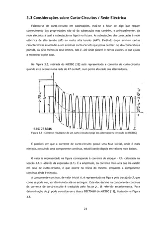 3.3 Considerações sobre Curto Circuitos / Rede Eléctrica
 .3                     Curto-Circuitos

       Falando-se de curto-
                          -circuito em subestações, está-se a falar de algo que requer
conhecimento das propriedades não só da subestação mas também, e principalmente, da
rede eléctrica à qual a subestação se ligará no futuro. As subestações são conectadas à rede
eléctrica de alta tensão (AT) ou muito alta tensão (MAT). Partindo daqui existem certas
                                                   (MAT).
características associadas a um eventual curto circuito que possa ocorrer, se são conhecidas à
                                         curto-circuito
partida, ou pelo menos os seus limites, isto é, até onde podem ir certos valores, o que ajuda
a encontrar o pior caso.


       Na Figura 3.5, retirada do MIEBBC [12] está representada a corrente de curto
                    ,                                                         curto-circuito
quando este ocorre numa rede de AT ou MAT, num ponto afastado dos alternadores.




       Figura 3.5 - Corrente resultante de um curto circuito longe dos alternadores (retirado do MIEBBC)
                                              curto-circuito



       É possível ver que a corrente de curto circuito possui uma fase inicial, onde é mais
                                        curto-circuito
elevada, possuindo uma componente contínua, estabilizando depois em valores m
                                                                            mais baixos.


       O valor Is representado na figura corresponde à corrente de choque - Ich, calculada na
secção 3.1.3 através da expressão ( ). É a amplitude, da corrente mais alta que irá existir
                                  (2.1).
em caso de curto-circuito, e que ocorre no início do mesmo, enquanto a componente
                 circuito,                                  enquanto
contínua ainda é elevada.
       A componente contínua, de valor inicial A, é representada na figura pelo tracejado 3, que
como se pode ver, vai diminuindo até se extinguir. Este decréscimo na componente contínua
da corrente de curto-circuit é traduzido pelo factor χ , já referido anteriormente. Para
                     circuito
determinação de χ pode consultar
                       consultar-se o ábaco BBC70668 do MIEBBC [13] ilustrado na Figura
                                                               [13],

3.6.



                                                       23
 