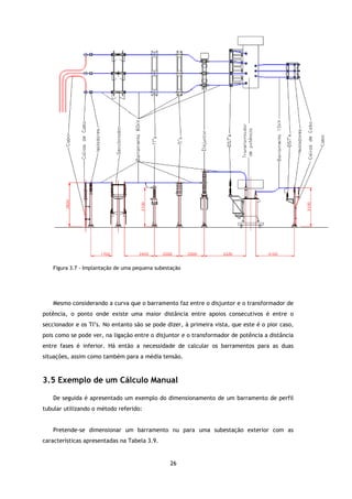 Figura 3.7 - Implantação de uma pequena subestação




   Mesmo considerando a curva que o barramento faz entre o disjuntor e o transformador de
potência, o ponto onde existe uma maior distância entre apoios consecutivos é entre o
                              uma
seccionador e os TI’s. No entanto são se pode dizer, à primeira vista, que este é o pior caso,
pois como se pode ver, na ligação entre o disjuntor e o transformador de potência a distância
entre fases é inferior. Há então a necessidade de calcular os barramentos para as duas
situações, assim como também para a média tensão.



3.5 Exemplo de um Cálculo Manual
 .5

   De seguida é apresentado um exemplo do dimensionamento de um barramento de perfil
tubular utilizando o método referido:
                 o


   Pretende-se dimensionar um barramento nu para uma subestação exterior com as
características apresentadas na Tabela 3.9.


                                                26
 