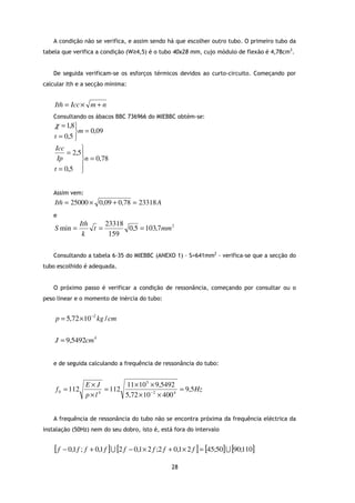 A condição não se verifica, e assim sendo há que escolher outro tubo. O primeiro tubo da
tabela que verifica a condição (W≥4,5) é o tubo 40x28 mm, cujo módulo de flexão é 4,78cm3.


   De seguida verificam-se os esforços térmicos devidos ao curto-circuito. Começando por
calcular Ith e a secção mínima:


    Ith = Icc × m + n
   Consultando os ábacos BBC 736966 do MIEBBC obtém-se:
    χ = 1,8
            m = 0,09
    t = 0,5 
     Icc      
         = 2,5
      Ip      n = 0,78
    t = 0,5  


   Assim vem:
    Ith = 25000 × 0,09 + 0,78 = 23318 A
   e
                Ith    23318
    S min =         t=       0,5 = 103,7mm 2
                 k      159

   Consultando a tabela 6-35 do MIEBBC (ANEXO 1) – S=641mm2 - verifica-se que a secção do
tubo escolhido é adequada.


   O próximo passo é verificar a condição de ressonância, começando por consultar ou o
peso linear e o momento de inércia do tubo:


    p = 5,72 ×10 −2 kg / cm

    J = 9,5492cm 4


   e de seguida calculando a frequência de ressonância do tubo:


                  E×J        11 × 10 5 × 9,5492
    f 0 = 112          = 112                       = 9,5 Hz
                  p×l4       5,72 × 10 − 2 × 400 4


   A frequência de ressonância do tubo não se encontra próxima da frequência eléctrica da
instalação (50Hz) nem do seu dobro, isto é, está fora do intervalo


    [f   − 0,1 f ; f + 0,1 f ] U [2 f − 0,1 × 2 f ;2 f + 0,1 × 2 f ] = [45;50] U [90;110]

                                                      28
 