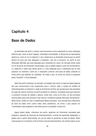 Capítulo 4

Base de Dados

   As dimensões dos perfis a utilizar como barramento numa subestação ou outra instalação
eléctrica são, como se deve imaginar, dimensões normalizadas. O cálculo de um barramento
destina-se, como se viu no Capítulo 3, não a determinar as dimensões exactas que um perfil
deverá ter para que seja adequado à instalação, mas sim a encontrar um perfil já com
dimensões definidas que seja adequado para instalação em causa. No mercado existe então
um rol de perfis de dimensões standarizadas, que se podem adquirir junto dos fornecedores,
e o objectivo é saber qual desses perfis é o mais adequado para a subestação que se está
projectar no momento. Como tal, é necessário construir uma base de dados contendo os
vários perfis que poderão ser utilizados, de modo a que, na altura do cálculo o programa
possa “escolher” o mais adequado.


   Além dos perfis existentes no mercado, há também que incluir na base de dados algumas
das suas características mais importantes para o cálculo. Após o estudo do método de
dimensionamento no Capítulo 3, pode-se facilmente verificar que grande parte das grandezas
em jogo são valores inerentes ao perfil escolhido no momento. Grandezas essas que implicam
a constante consulta de tabelas e ábacos, sendo esse, como já foi dito, um dos principais
motivos pelos quais este processo é tão moroso e trabalhoso quando efectuado manualmente.
Desta forma, tendo em vista a simplificação destes processos, uma característica importante
da base de dados seria conter todos esses parâmetros, de forma a que possam ser
“consultados” pelo programa e não tenha que ser o utilizador a indica-los.


   Alguns destes dados, referentes aos perfis, poderiam ser facilmente calculados pelo
programa, aquando da execução do dimensionamento, através de expressões adequadas, e
apenas para o perfil seleccionado, em vez de todos os presentes na base de dados. Deste
modo poupar-se-ia memória e não se fariam cálculos desnecessários. No entanto optou-se por


                                               30
 