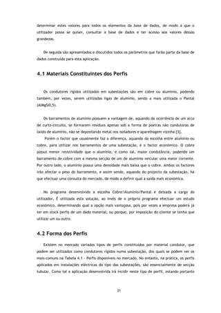 determinar estes valores para todos os elementos da base de dados, de modo a que o
utilizador possa se quiser, consultar a base de dados e ter acesso aos valores dessas
grandezas.


    De seguida são apresentados e discutidos todos os parâmetros que farão parte da base de
dados construída para esta aplicação.



4.1 Materiais Constituintes dos Perfis


    Os condutores rígidos utilizados em subestações são em cobre ou alumínio, podendo
também, por vezes, serem utilizadas ligas de alumínio, sendo a mais utilizada o Pantal
(AlMgSi0,5).


    Os barramentos de alumínio possuem a vantagem de, aquando da ocorrência de um arco
de curto-circuito, se formarem resíduos apenas sob a forma de poeiras não condutoras de
óxido de alumínio, não se depositando metal nos isoladores e aparelhagem vizinha [3].
    Porém o factor que usualmente faz a diferença, aquando da escolha entre alumínio ou
cobre, para utilizar nos barramentos de uma subestação, é o factor económico. O cobre
possui menor resistividade que o alumínio, e como tal, maior condutância, podendo um
barramento de cobre com a mesma secção de um de alumínio veicular uma maior corrente.
Por outro lado, o alumínio possui uma densidade mais baixa que o cobre. Ambos os factores
irão afectar o peso do barramento, e assim sendo, aquando do projecto da subestação, há
que efectuar uma consulta do mercado, de modo a definir qual a saída mais económica.


    No programa desenvolvido a escolha Cobre/Alumínio/Pantal é deixada a cargo do
utilizador. É utilizada esta solução, ao invés de o próprio programa efectuar um estudo
económico, determinando qual a opção mais vantajosa, pois por vezes a empresa poderá já
ter em stock perfis de um dado material, ou porque, por imposição do cliente se tenha que
utilizar um ou outro.



4.2 Forma dos Perfis

    Existem no mercado variados tipos de perfis constituídos por material condutor, que
podem ser utilizados como condutores rígidos numa subestação, dos quais se podem ver os
mais comuns na Tabela 4.1 - Perfis disponíveis no mercado. No entanto, na prática, os perfis
aplicados em instalações eléctricas do tipo das subestações, são essencialmente de secção
tubular. Como tal a aplicação desenvolvida irá incidir neste tipo de perfil, estando portanto




                                               31
 