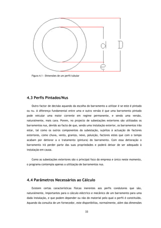 Figura 4.1 - Dimensões de um perfil tubular




4.3 Perfis Pintados/
           Pintados/Nus

   Outro factor de decisão aquando da escolha do barramento a utilizar é se este é pintado
ou nu. A diferença fundamental entre uma e outra versão é que uma barramento pintado
                      damental
pode veicular uma maior corrente em regime permanente, e sendo uma versão,
naturalmente, mais cara. Porem, no projecto de subestações exteriores são utilizados os
barramentos nus, devido ao facto de que, sendo uma instalação exterior, os barramentos irão
               ,           facto
estar, tal como os outros componentes da subestação, sujeitos à actuação de factores
exteriores, como chuva, vento, granizo, neve, poluição, factores estes que com o tempo
acabam por detiorar a o tratamento (pintura) do barramento. Com essa detioração o
               orar
barramento irá perder parte das suas propriedades e poderá deixar de ser adequado à
instalação em causa.


   Como as subestações exteriores são o principal foco da empresa e único neste momento,
o programa contempla apenas a utilização de barramentos nus.
    ograma




4.4 Parâmetros Necessários ao Cálculo

   Existem certas características físicas inerentes aos perfis condutores que são,
naturalmente, importantes para o cálculo eléctrico e mecânico de um barramento p
                                                                               para uma
dada instalação, e que podem depender ou não do material pelo qual o perfil é constituído.
Aquando da consulta de um fornecedor, este disponibiliza, normalmente, além das dimensões


                                                 33
 