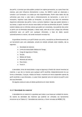 dos perfis, a corrente que estes podem conduzir em regime permanente, ou o peso linear dos
mesmos, pois este influencia directamente o preço. No ANEXO 2 pode ser observada a
consulta a um fornecedor e os dados por este disponibilizados. Porém estes dados não são
suficientes para levar a cabo todo o dimensionamento do barramento, e como tal é
necessário, requisitar esses dados ao fornecedor, ou calcula-los com base nos elementos
disponíveis (dimensões dos perfis). Como a primeira hipótese é algo que poderá demorar o
seu tempo, a opção recai em calcular esses dados com base nas dimensões do perfil. Também
existem tabelas com os referidos valores que podem ser consultadas, mas poderão não conter
os perfis com as dimensões desejadas, e deste modo, além de se ficar a dispor dos referidos
parâmetros para um perfil com quaisquer dimensões, a base de dados assume
automaticamente os valores, não sendo necessário introduzi-los.


   As grandezas inerentes a um perfil tubular (ou outro), necessárias ao dimensionamento de
um barramento para uma subestação, através do método utilizado neste trabalho, são as
seguintes:
             ♦   Densidade do material;
             ♦   Limite de elasticidade (Módulo de Young);
             ♦   Carga de segurança à flexão;
             ♦   Secção;
             ♦   Módulo de flexão;
             ♦   Momento de Inércia;
             ♦   Peso linear;
             ♦   Factor k


   A densidade, limite de elasticidade e carga se segurança à flexão são valores inerentes ao
material, e que são os mesmos para qualquer perfil escolhido independentemente da sua
forma e dimensões. A secção, módulo de flexão e momento de inércia dependem apenas do
perfil escolhido e suas dimensões, e o peso linear depende tanto do material do perfil como
das suas dimensões.
   De seguida analisa-se cada um destes parâmetros em maior detalhe.




4.4.1 Densidade do material

   A densidade de um material é a grandeza que traduz a sua massa por unidade de volume.
Os valores da densidade dos materiais que poderão ser utilizados nos barramentos
encontram-se na Tabela 4.2 - Densidade dos materiais, e foram retirados do MIEBBC [15].




                                                34
 
