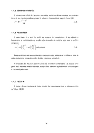 4.4.5 Momento de Inércia

    O momento de inércia é a grandeza que mede a distribuição da massa de um corpo em
torno do seu eixo de rotação e para perfis tubulares é calculado da seguinte forma [16]:
             D4 − d 4
    J =π ×                                                                             (3.3)
               64



4.4.6 Peso Linear

    O peso linear é o peso do perfil por unidade de comprimento. O seu cálculo é
basicamente a multiplicação da secção pela densidade do material pelo qual o perfil é
composto:
                 2           2
                                
    p=  π ×  D  − π ×  d   × densidade
                                                                                  (3.4)
            2         2 
       


    Estes parâmetros são automaticamente calculados pela aplicação e incluídos na base de
dados juntamente com as dimensões do tubo e corrente admissível.


    A densidades dos materiais a serem utilizados, encontram-se na Tabela 4.2, e estão como
já foi dito, presentes na base de dados da aplicação, de forma a poderem ser utilizados para
o cálculo do peso linear.




4.4.7 Factor K

    O factor k é uma constante de fadiga térmica dos condutores e toma os valores contidos
na Tabela 3.2 [9].




                                               36
 
