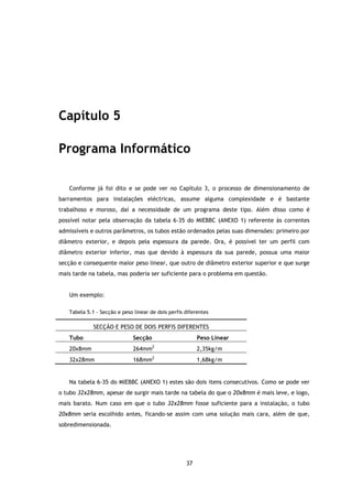 Capítulo 5

Programa Informático

   Conforme já foi dito e se pode ver no Capítulo 3, o processo de dimensionamento de
barramentos para instalações eléctricas, assume alguma complexidade e é bastante
trabalhoso e moroso, daí a necessidade de um programa deste tipo. Além disso como é
possível notar pela observação da tabela 6-35 do MIEBBC (ANEXO 1) referente às correntes
admissíveis e outros parâmetros, os tubos estão ordenados pelas suas dimensões: primeiro por
diâmetro exterior, e depois pela espessura da parede. Ora, é possível ter um perfil com
diâmetro exterior inferior, mas que devido à espessura da sua parede, possua uma maior
secção e consequente maior peso linear, que outro de diâmetro exterior superior e que surge
mais tarde na tabela, mas poderia ser suficiente para o problema em questão.


   Um exemplo:

   Tabela 5.1 - Secção e peso linear de dois perfis diferentes

             SECÇÃO E PESO DE DOIS PERFIS DIFERENTES
   Tubo                       Secção                     Peso Linear
                                       2
   20x8mm                     264mm                      2,35kg/m
   32x28mm                    168mm2                     1,68kg/m


   Na tabela 6-35 do MIEBBC (ANEXO 1) estes são dois itens consecutivos. Como se pode ver
o tubo 32x28mm, apesar de surgir mais tarde na tabela do que o 20x8mm é mais leve, e logo,
mais barato. Num caso em que o tubo 32x28mm fosse suficiente para a instalação, o tubo
20x8mm seria escolhido antes, ficando-se assim com uma solução mais cara, além de que,
sobredimensionada.




                                                    37
 
