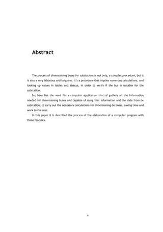 Abstract



   The process of dimensioning buses for substations is not only, a complex procedure, but it
is also a very laborious and long one. It’s a procedure that implies numerous calculations, and
looking up values in tables and abacus, in order to verify if the bus is suitable for the
substation.
   So, here lies the need for a computer application that of gathers all the information
needed for dimensioning buses and capable of using that information and the data from de
substation, to carry out the necessary calculations for dimensioning de buses, saving time and
work to the user.
   In this paper it is described the process of the elaboration of a computer program with
those features.




                                                v
 