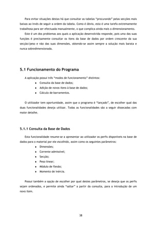 Para evitar situações destas há que consultar as tabelas “procurando” pelas secções mais
baixas ao invés de seguir a ordem da tabela. Como é óbvio, esta é uma tarefa extremamente
trabalhosa para ser efectuada manualmente, o que complica ainda mais o dimensionamento.
   Este é um dos problemas aos quais a aplicação desenvolvida responde, pois uma das suas
funções é precisamente consultar os itens da base de dados por ordem crescente da sua
secção/peso e não das suas dimensões, obtendo-se assim sempre a solução mais barata e
nunca sobredimensionada.




5.1 Funcionamento do Programa

   A aplicação possui três “modos de funcionamento” distintos:
             ♦   Consulta da base de dados;
             ♦   Adição de novos itens à base de dados;
             ♦   Cálculo de barramentos.


   O utilizador tem oportunidade, assim que o programa é “lançado”, de escolher qual das
duas funcionalidades deseja utilizar. Todas as funcionalidades são a seguir dissecadas com
maior detalhe.




5.1.1 Consulta da Base de Dados

   Esta funcionalidade resume-se a apresentar ao utilizador os perfis disponíveis na base de
dados para o material por ele escolhido, assim como os seguintes parâmetros:
             ♦   Dimensões;
             ♦   Corrente admissível;
             ♦   Secção;
             ♦   Peso linear;
             ♦   Módulo de flexão;
             ♦   Momento de inércia.


   Possui também a opção de escolher por qual destes parâmetros, se deseja que os perfis
sejam ordenados, e permite ainda “saltar” a partir da consulta, para a introdução de um
novo item.




                                                38
 