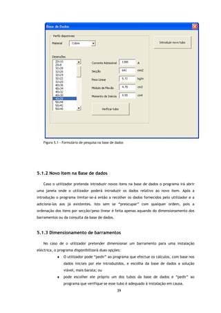 Figura 5.1 - Formulário de pesquisa na base de dados




5.1.2 Novo Item na Base de dados

   Caso o utilizador pretenda introduzir novos itens na base de dados o programa irá abrir
uma janela onde o utilizador poderá introduzir os dados relativo ao novo item. Após a
introdução o programa limitar-se-á então a recolher os dados fornecidos pelo utilizador e a
adiciona-los aos já existentes. Isto sem se “preocupar” com qualquer ordem, pois a
ordenação dos itens por secção/peso linear é feita apenas aquando do dimensionamento dos
barramentos ou da consulta da base de dados.



5.1.3 Dimensionamento de barramentos

   No caso de o utilizador pretender dimensionar um barramento para uma instalação
eléctrica, o programa disponibilizará duas opções:
           ♦    O utilizador pode “pedir” ao programa que efectue os cálculos, com base nos
                dados iniciais por ele introduzidos, e escolha da base de dados a solução
                viável, mais barata; ou
           ♦    pode escolher ele próprio um dos tubos da base de dados e “pedir” ao
                programa que verifique se esse tubo é adequado à instalação em causa.
                                                  39
 