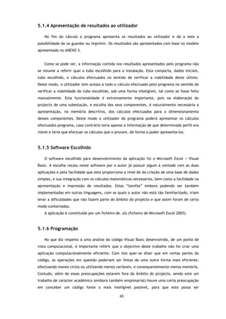 5.1.4 Apresentação de resultados ao utilizador

   No fim do cálculo o programa apresenta os resultados ao utilizador e dá a este a
possibilidade de os guardar ou imprimir. Os resultados são apresentados com base no modelo
apresentado no ANEXO 3.


   Como se pode ver, a informação contida nos resultados apresentados pelo programa não
se resume a referir qual o tubo escolhido para a instalação. Esta comporta, dados iniciais,
tubo escolhido, e cálculos efectuados no sentido de verificar a viabilidade deste último.
Deste modo, o utilizador tem acesso a todo o cálculo efectuado pelo programa no sentido de
verificar a viabilidade do tubo escolhido, sob uma forma inteligível, tal como se fosse feito
manualmente. Esta funcionalidade é extremamente importante, pois na elaboração do
projecto de uma subestação, e escolha dos seus componentes, é naturalmente necessária a
apresentação, na memória descritiva, dos cálculos efectuados para o dimensionamento
desses componentes. Deste modo o utilizador do programa poderá apresentar os cálculos
efectuados programa, caso contrário teria apenas a informação de que determinado perfil era
viável e teria que efectuar os cálculos que o provam, de forma a poder apresenta-los.



5.1.5 Software Escolhido

   O software escolhido para desenvolvimento da aplicação foi o Microsoft Excel + Visual
Basic. A escolha recaiu neste software por o autor já possuir algum à vontade com as duas
aplicações e pela facilidade que este proporciona a nível de da criação de uma base de dados
simples, e sua integração com os cálculos matemáticos necessários, bem como a facilidade na
apresentação e impressão de resultados. Estas “tarefas” embora podendo ser também
implementadas em outras linguagens, com as quais o autor não está tão familiarizado, iriam
levar a dificuldades que não fazem parte do âmbito do projecto e que assim foram de certo
modo contornadas.
   A aplicação é constituída por um ficheiro de .xls (ficheiro de Microsoft Excel 2003).



5.1.6 Programação

   No que diz respeito a uma análise do código Visual Basic desenvolvido, de um ponto de
vista computacional, é importante referir que o objectivo deste trabalho não foi criar uma
aplicação computacionalmente eficiente. Com isto quer-se dizer que em certas partes do
código, as operações em questão poderiam ser feitas de uma outra forma mais eficiente,
efectuando menos ciclos ou utilizando menos variáveis, e consequentemente menos memória.
Contudo, além de essas preocupações estarem fora do âmbito do projecto, sendo este um
trabalho de carácter académico (embora também empresarial) houve uma certa preocupação
em conceber um código fonte o mais inteligível possível, para que este possa ser

                                               43
 