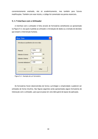 convenientemente    analisado,    não      só   academicamente,   mas   também   para   futuras
modificações. Também com esse intuito, o código foi comentado nos pontos essenciais.



5.1.7 Interface com o Utilizador

   A interface com o utilizador é feita através de formulários semelhantes ao apresentado
na Figura 5.4, nos quais é pedida ao utilizador a introdução de dados ou a tomada de decisões
que exijam a intervenção humana.




   Figura 5.4 - Exemplo de um formulário




   Os formulários foram desenvolvidos de forma a privilegiar a simplicidade e poderem ser
utilizados de forma intuitiva. Nas figuras seguintes serão apresentados alguns formulários de
interacção com o utilizador, para que se possa ter uma ideia geral do layout da aplicação.




                                                   44
 