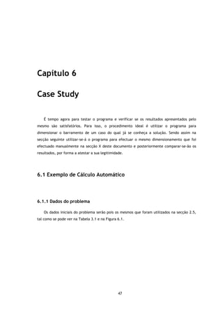 Capítulo 6

Case Study

   É tempo agora para testar o programa e verificar se os resultados apresentados pelo
mesmo são satisfatórios. Para isso, o procedimento ideal é utilizar o programa para
dimensionar o barramento de um caso do qual já se conheça a solução. Sendo assim na
secção seguinte utilizar-se-á o programa para efectuar o mesmo dimensionamento que foi
efectuado manualmente na secção X deste documento e posteriormente comparar-se-ão os
resultados, por forma a atestar a sua legitimidade.




6.1 Exemplo de Cálculo Automático




6.1.1 Dados do problema

   Os dados iniciais do problema serão pois os mesmos que foram utilizados na secção 2.5,
tal como se pode ver na Tabela 3.1 e na Figura 6.1.




                                                47
 
