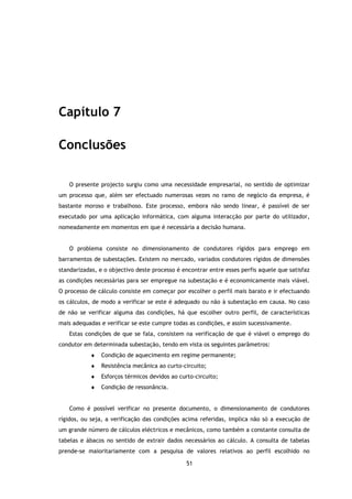 Capítulo 7

Conclusões

   O presente projecto surgiu como uma necessidade empresarial, no sentido de optimizar
um processo que, além ser efectuado numerosas vezes no ramo de negócio da empresa, é
bastante moroso e trabalhoso. Este processo, embora não sendo linear, é passível de ser
executado por uma aplicação informática, com alguma interacção por parte do utilizador,
nomeadamente em momentos em que é necessária a decisão humana.


   O problema consiste no dimensionamento de condutores rígidos para emprego em
barramentos de subestações. Existem no mercado, variados condutores rígidos de dimensões
standarizadas, e o objectivo deste processo é encontrar entre esses perfis aquele que satisfaz
as condições necessárias para ser empregue na subestação e é economicamente mais viável.
O processo de cálculo consiste em começar por escolher o perfil mais barato e ir efectuando
os cálculos, de modo a verificar se este é adequado ou não à subestação em causa. No caso
de não se verificar alguma das condições, há que escolher outro perfil, de características
mais adequadas e verificar se este cumpre todas as condições, e assim sucessivamente.
   Estas condições de que se fala, consistem na verificação de que é viável o emprego do
condutor em determinada subestação, tendo em vista os seguintes parâmetros:
           ♦   Condição de aquecimento em regime permanente;
           ♦   Resistência mecânica ao curto-circuito;
           ♦   Esforços térmicos devidos ao curto-circuito;
           ♦   Condição de ressonância.


   Como é possível verificar no presente documento, o dimensionamento de condutores
rígidos, ou seja, a verificação das condições acima referidas, implica não só a execução de
um grande número de cálculos eléctricos e mecânicos, como também a constante consulta de
tabelas e ábacos no sentido de extrair dados necessários ao cálculo. A consulta de tabelas
prende-se maioritariamente com a pesquisa de valores relativos ao perfil escolhido no

                                               51
 