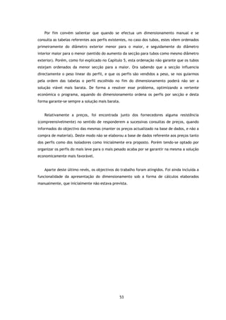 Por fim convém salientar que quando se efectua um dimensionamento manual e se
consulta as tabelas referentes aos perfis existentes, no caso dos tubos, estes vêem ordenados
primeiramente do diâmetro exterior menor para o maior, e seguidamente do diâmetro
interior maior para o menor (sentido do aumento da secção para tubos como mesmo diâmetro
exterior). Porém, como foi explicado no Capítulo 5, esta ordenação não garante que os tubos
estejam ordenados da menor secção para a maior. Ora sabendo que a secção influencia
directamente o peso linear do perfil, e que os perfis são vendidos a peso, se nos guiarmos
pela ordem das tabelas o perfil escolhido no fim do dimensionamento poderá não ser a
solução viável mais barata. De forma a resolver esse problema, optimizando a vertente
económica o programa, aquando do dimensionamento ordena os perfis por secção e desta
forma garante-se sempre a solução mais barata.


   Relativamente a preços, foi encontrada junto dos fornecedores alguma resistência
(compreensivelmente) no sentido de responderem a sucessivas consultas de preços, quando
informados do objectivo das mesmas (manter os preços actualizado na base de dados, e não a
compra de material). Deste modo não se elaborou a base de dados referente aos preços tanto
dos perfis como dos isoladores como inicialmente era proposto. Porém tendo-se optado por
organizar os perfis do mais leve para o mais pesado acaba por se garantir na mesma a solução
economicamente mais favorável.


   Aparte deste último revés, os objectivos do trabalho foram atingidos. Foi ainda incluída a
funcionalidade da apresentação do dimensionamento sob a forma de cálculos elaborados
manualmente, que inicialmente não estava prevista.




                                               53
 