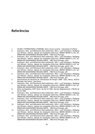 Referências




1.    CEI 865-1 INTERNATIONAL STANDARD. Short-circuit currents - Calculation of effects
2.    Guthmann, Otto and Pöhlmannm Rolf andSchmitt, Willi J. and Tettenborn, Wolfgang
      and Wittwer, Helmut, Manual de Instalações Eléctricas, BROWN BOVERI & CIE, ed.
      ORDEM DOS ENGENHEIROS-REGIAÃO NORTE . 1982 Porto-Portugal.
3.    Guthmann, Otto and Pöhlmannm Rolf andSchmitt, Willi J. and Tettenborn, Wolfgang
      and Wittwer, Helmut, Manual de Instalações Eléctricas, BROWN BOVERI & CIE, ed.
      ORDEM DOS ENGENHEIROS-REGIAÃO NORTE . 1982 Porto-Portugal. p235.
4.    Guthmann, Otto and Pöhlmannm Rolf andSchmitt, Willi J. and Tettenborn, Wolfgang
      and Wittwer, Helmut, Manual de Instalações Eléctricas, BROWN BOVERI & CIE, ed.
      ORDEM DOS ENGENHEIROS-REGIAÃO NORTE . 1982 Porto-Portugal. pp234, 245.
5.    Guthmann, Otto and Pöhlmannm Rolf andSchmitt, Willi J. and Tettenborn, Wolfgang
      and Wittwer, Helmut, Manual de Instalações Eléctricas, BROWN BOVERI & CIE, ed.
      ORDEM DOS ENGENHEIROS-REGIAÃO NORTE . 1982 Porto-Portugal. p47.
6.    Guthmann, Otto and Pöhlmannm Rolf andSchmitt, Willi J. and Tettenborn, Wolfgang
      and Wittwer, Helmut, Manual de Instalações Eléctricas, BROWN BOVERI & CIE, ed.
      ORDEM DOS ENGENHEIROS-REGIAÃO NORTE . 1982 Porto-Portugal. p91.
7.    Apontamentos da disciplina de Distribuição de Energia I 2006 - LEEC, Moura, António
      Machado; Dos Santos, José Neves.
8.    Guthmann, Otto and Pöhlmannm Rolf andSchmitt, Willi J. and Tettenborn, Wolfgang
      and Wittwer, Helmut, Manual de Instalações Eléctricas, BROWN BOVERI & CIE, ed.
      ORDEM DOS ENGENHEIROS-REGIAÃO NORTE . 1982 Porto-Portugal. p581.
9.    Diário da República nº297 Série I de 26/12/1984, Decreto Regulasmentar nº90/84 de
      26/12/1984.
10.   Guthmann, Otto and Pöhlmannm Rolf andSchmitt, Willi J. and Tettenborn, Wolfgang
      and Wittwer, Helmut, Manual de Instalações Eléctricas, BROWN BOVERI & CIE, ed.
      ORDEM DOS ENGENHEIROS-REGIAÃO NORTE . 1982 Porto-Portugal. p102.
11.   Guthmann, Otto and Pöhlmannm Rolf andSchmitt, Willi J. and Tettenborn, Wolfgang
      and Wittwer, Helmut, Manual de Instalações Eléctricas, BROWN BOVERI & CIE, ed.
      ORDEM DOS ENGENHEIROS-REGIAÃO NORTE . 1982 Porto-Portugal. p103.
12.   Guthmann, Otto and Pöhlmannm Rolf andSchmitt, Willi J. and Tettenborn, Wolfgang
      and Wittwer, Helmut, Manual de Instalações Eléctricas, BROWN BOVERI & CIE, ed.
      ORDEM DOS ENGENHEIROS-REGIAÃO NORTE . 1982 Porto-Portugal. p46.
13.   Guthmann, Otto and Pöhlmannm Rolf andSchmitt, Willi J. and Tettenborn, Wolfgang
      and Wittwer, Helmut, Manual de Instalações Eléctricas, BROWN BOVERI & CIE, ed.
      ORDEM DOS ENGENHEIROS-REGIAÃO NORTE . 1982 Porto-Portugal. p47.
14.   Guthmann, Otto and Pöhlmannm Rolf andSchmitt, Willi J. and Tettenborn, Wolfgang
      and Wittwer, Helmut, Manual de Instalações Eléctricas, BROWN BOVERI & CIE, ed.
      ORDEM DOS ENGENHEIROS-REGIAÃO NORTE . 1982 Porto-Portugal. p55.


                                            54
 