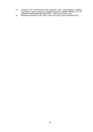 15.   Guthmann, Otto and Pöhlmannm Rolf andSchmitt, Willi J. and Tettenborn, Wolfgang
      and Wittwer, Helmut, Manual de Instalações Eléctricas, BROWN BOVERI & CIE, ed.
      ORDEM DOS ENGENHEIROS-REGIAÃO NORTE . 1982 Porto-Portugal. p236.
16.   Resistência dos Materiais V30 - http://www.mspc.eng.br/matr/resmat0530.shtml




                                          55
 