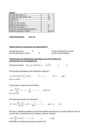 DADOS
Corrente de serviço - Is                                      A
Corrente de curto-circuito - Icc                              kA
Frequência - f                                                Hz
Factor X - X
Factor Icc''/Ip - Icc''/Ip
Distância entre apoios - l                                    m
Distância entre fases - a                                     m
Tempo de actuação das protecções - t                          s
Carga de segurança à flexão                                   kg/cm2


TUBO ESCOLHIDO:            xmm em




VERIFICAÇÃO DA CONDIÇÃO DE AQUECIMENTO

Corrente de serviço:             A                                  O tubo é adequado à corrente
Corrente admissível no tubo:                 A                      de serviço da instalação.


VERIFICAÇÃO DA RESISTÊNCIA MECÂNICA AO CURTO-CIRCUITO
(ESFORÇOS ELECTRODINÂMICOS)

Corrente de choque:     Ich = χ × 2 × Icc =                × 2×            =          A


A força electromagnéctica entre condutores é dada por:
                                         2
                     l
Fe = 0,2 × Ich 2 ×     = 0,2 ×               ×            =          N⇒         kgf
                     a
(com Ich em kA)



O que origina o seguinte momento flector:

        Fe × l              ×
 mf =          =                         =               kgf / cm
         16                16
(com l em cm)



O módulo de flexão do tubo escolhido é:
                                     4           4
             D4 − d 4                −
W =π ×                =π ×                           =        mm 3 ⇒         cm 3
             32 × D              32 ×


Para que a resistência mecânica do tubo seja superior aos esforços a que será sujeita em caso de
curto-circuito, é necessário que se verifique a seguinte condição:

        mf
 W ≥         ⇔W ≥                ⇔               ≥              → OK
        σ
(admitindo uma carga de segurança à flexão (σ )de
 