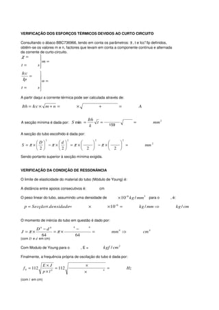 VERIFICAÇÃO DOS ESFORÇOS TÉRMICOS DEVIDOS AO CURTO CIRCUITO

Consultando o ábaco BBC736966, tendo em conta os parâmetros: X , t e Icc''/Ip definidos,
obtêm-se os valores m e n, factores que levam em conta a componente contínua e alternada
da corrente de curto-circuito.
χ=         
           
           m =
t=        s
           
Icc        
    =      
 Ip
           n =
t=        s
           
A partir daqui a corrente térmica pode ser calculada através de:

Ith = Icc × m + n =                  ×                      +              =                A


                                            Ith
A secção mínima é dada por: S min =             t =                                     =              mm 2
                                             k                      159

A secção do tubo escolhido é dada por:
                 2           2                          2                      2
      D     d                
S =π ×  −π ×  =π ×    −π ×    =                                                          mm 2
       2    2      2       2 
Sendo portanto superior à secção mínima exigida.


VERIFICAÇÃO DA CONDIÇÃO DE RESSONÂNCIA

O limite de elasticidade do material do tubo (Módulo de Young) é:

A distância entre apoios consecutivos é:                    cm

O peso linear do tubo, assumindo uma densidade de                         × 10−6 kg / mm 3 para o             , é:

  p = Secção× densidade=                        ×                   × 10−6 =                kg / mm ⇒                kg / cm


O momento de inércia do tubo em questão é dado por:
                                 4              4
       D4 − d 4                      −
J =π ×          =π ×                                =                   mm 4 ⇒                  cm 4
         64                          64
(com D e d em cm)

Com Modulo de Young para o                ,E=                   kgf / cm 2

Finalmente, a frequência própria de oscilação do tubo é dada por:

                E×J                        ×
 f 0 = 112           = 112                                          =              Hz
                p×l4                       ×
                                                                4


(com l em cm)
 