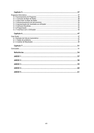 Capítulo 5 ..................................................................................... 37
Programa Informático ......................................................................................... 37
   5.1 Funcionamento do Programa ........................................................................ 38
   5.1.1 Consulta da Base de Dados ........................................................................ 38
   5.1.2 Novo Item na Base de dados ...................................................................... 39
   5.1.3 Dimensionamento de barramentos ............................................................... 39
   5.1.4 Apresentação de resultados ao utilizador ...................................................... 43
   5.1.5 Software Escolhido .................................................................................. 43
   5.1.6 Programação ......................................................................................... 43
   5.1.7 Interface com o Utilizador ........................................................................ 44

    Capítulo 6 ..................................................................................... 47
Case Study ...................................................................................................... 47
  6.1 Exemplo de Cálculo Automático .................................................................... 47
  6.1.1 Dados do problema ................................................................................. 47
  6.1.2 Análise de Resultados .............................................................................. 49

    Capítulo 7 ..................................................................................... 51
Conclusões ...................................................................................................... 51

    Referências ................................................................................... 54

    ANEXO 1 ....................................................................................... 57

    ANEXO 2 ....................................................................................... 58

    ANEXO 3 ....................................................................................... 59

    ANEXO 4 ....................................................................................... 60

    ANEXO 5 ....................................................................................... 61




                                                         viii
 